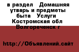  в раздел : Домашняя утварь и предметы быта » Услуги . Костромская обл.,Волгореченск г.